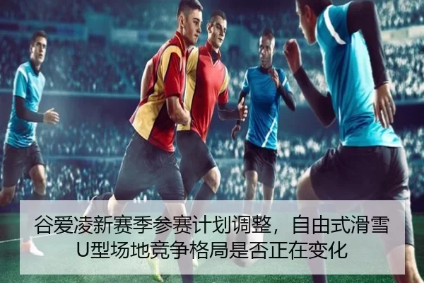 谷爱凌新赛季参赛计划调整，自由式滑雪U型场地竞争格局是否正在变化