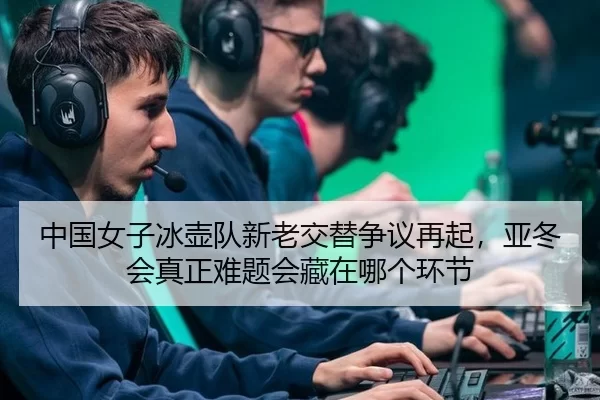 中国女子冰壶队新老交替争议再起，亚冬会真正难题会藏在哪个环节